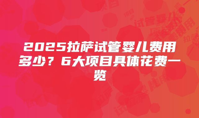 2025拉萨试管婴儿费用多少？6大项目具体花费一览