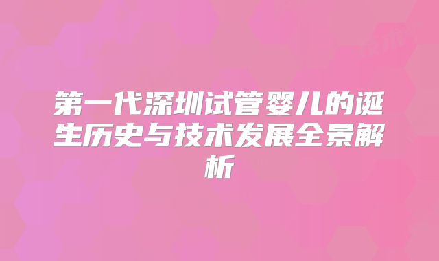 第一代深圳试管婴儿的诞生历史与技术发展全景解析