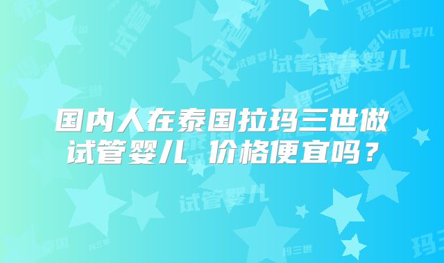 国内人在泰国拉玛三世做试管婴儿 价格便宜吗？