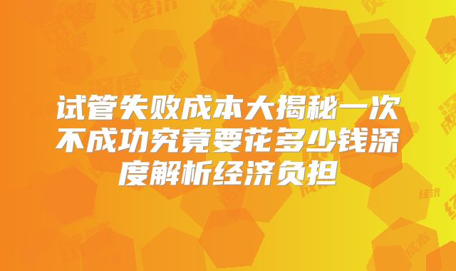试管失败成本大揭秘一次不成功究竟要花多少钱深度解析经济负担
