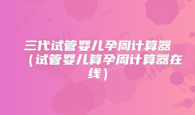三代试管婴儿孕周计算器(试管婴儿算孕周计算器在线)