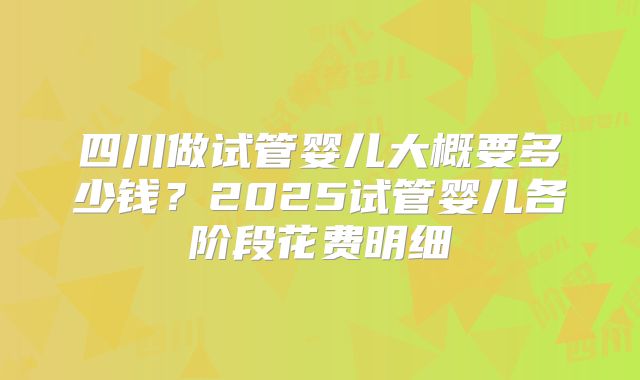 四川做试管婴儿大概要多少钱？2025试管婴儿各阶段花费明细