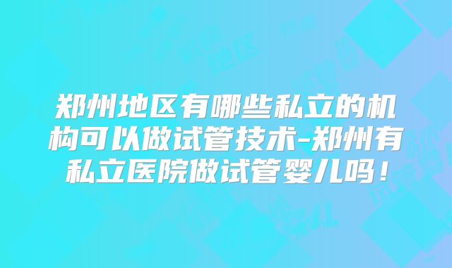 郑州地区有哪些私立的机构可以做试管技术-郑州有私立医院做试管婴儿吗！