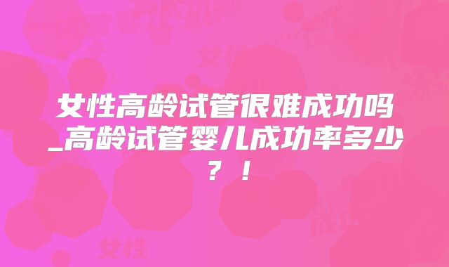 女性高龄试管很难成功吗_高龄试管婴儿成功率多少？！