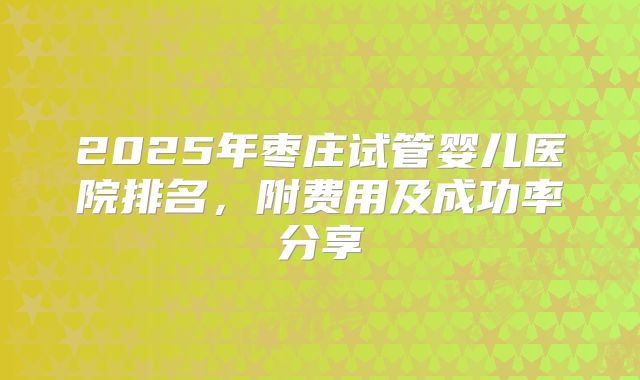 2025年枣庄试管婴儿医院排名，附费用及成功率分享