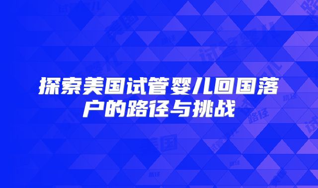 探索美国试管婴儿回国落户的路径与挑战