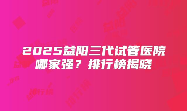2025益阳三代试管医院哪家强？排行榜揭晓