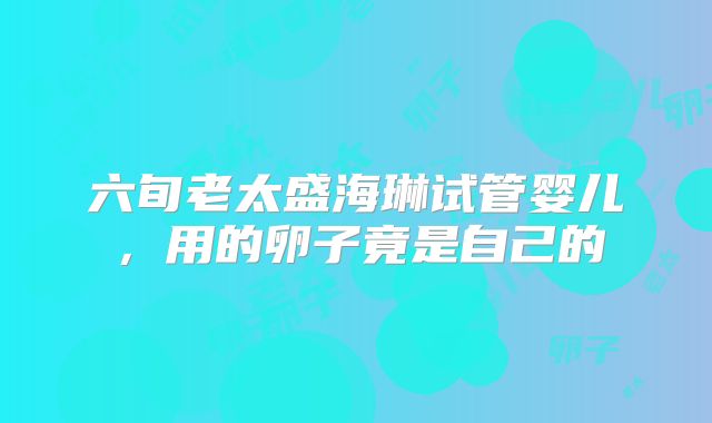 六旬老太盛海琳试管婴儿，用的卵子竟是自己的
