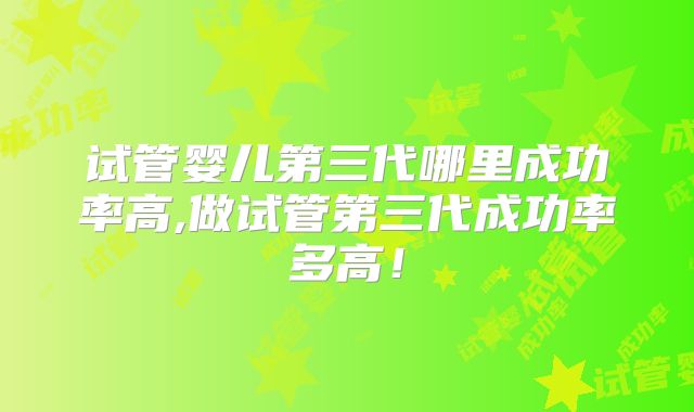 试管婴儿第三代哪里成功率高,做试管第三代成功率多高！