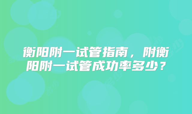 衡阳附一试管指南，附衡阳附一试管成功率多少？