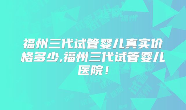 福州三代试管婴儿真实价格多少,福州三代试管婴儿医院！