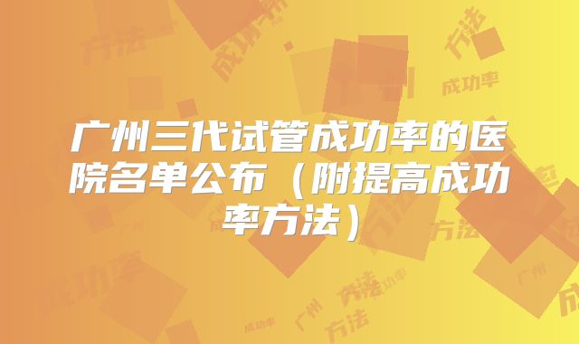 广州三代试管成功率的医院名单公布（附提高成功率方法）