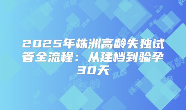 2025年株洲高龄失独试管全流程：从建档到验孕30天
