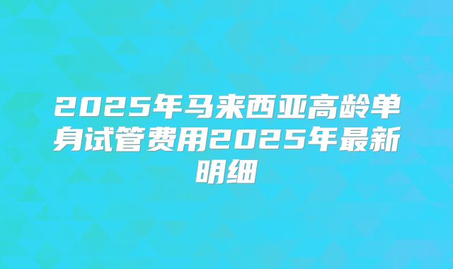2025年马来西亚高龄单身试管费用2025年最新明细
