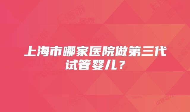 上海市哪家医院做第三代试管婴儿？