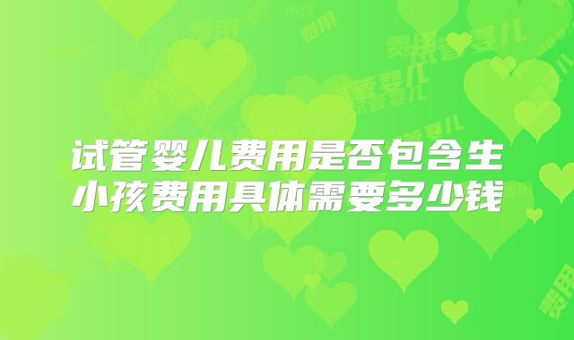 试管婴儿费用是否包含生小孩费用具体需要多少钱