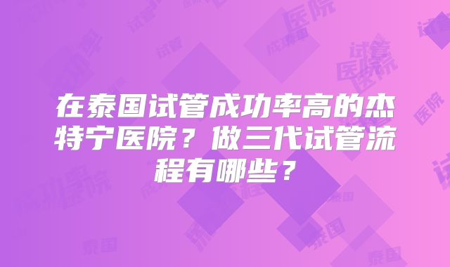 在泰国试管成功率高的杰特宁医院？做三代试管流程有哪些？