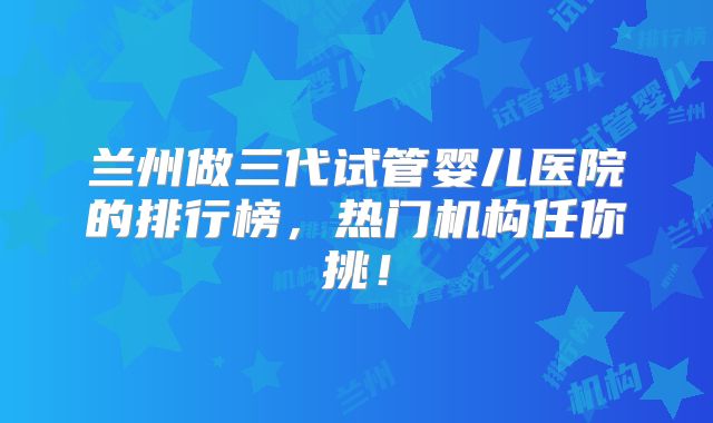 兰州做三代试管婴儿医院的排行榜，热门机构任你挑！