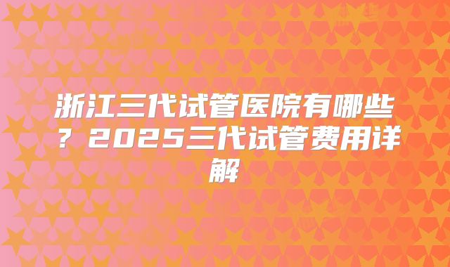 浙江三代试管医院有哪些？2025三代试管费用详解