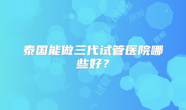 泰国能做三代试管医院哪些好？
