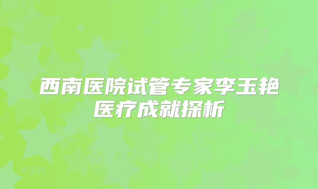 西南医院试管专家李玉艳医疗成就探析