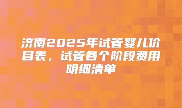 济南2025年试管婴儿价目表，试管各个阶段费用明细清单