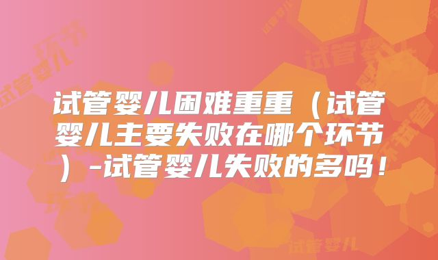 试管婴儿困难重重（试管婴儿主要失败在哪个环节）-试管婴儿失败的多吗！