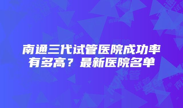 南通三代试管医院成功率有多高？最新医院名单
