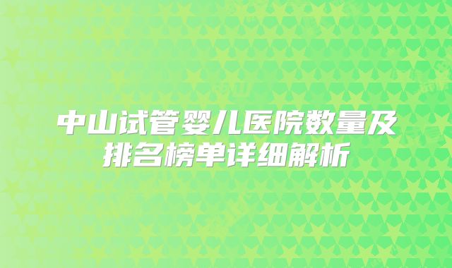 中山试管婴儿医院数量及排名榜单详细解析