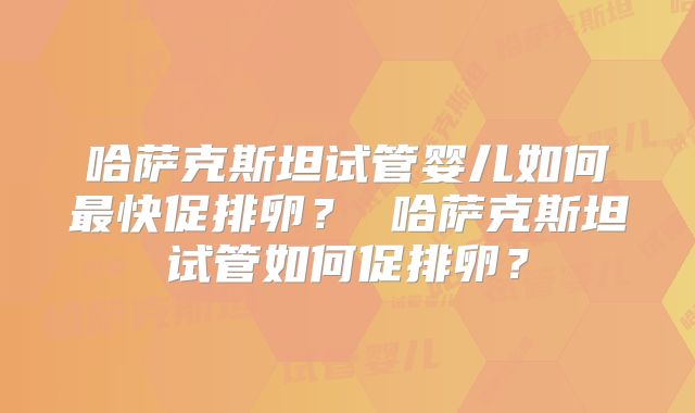 哈萨克斯坦试管婴儿如何最快促排卵? 哈萨克斯坦试管如何促排卵?