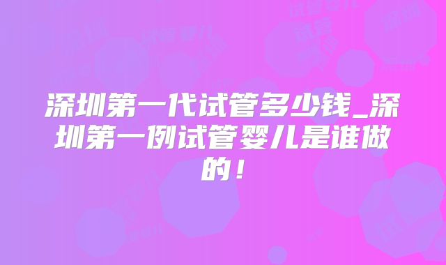 深圳第一代试管多少钱_深圳第一例试管婴儿是谁做的！