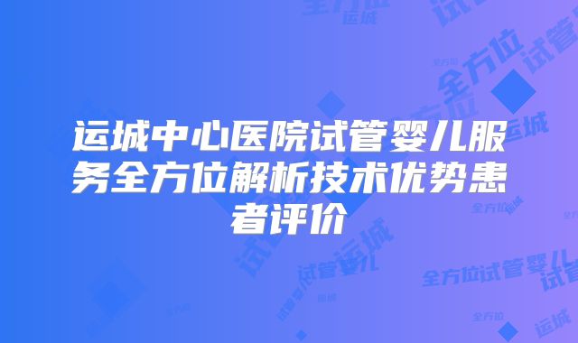 运城中心医院试管婴儿服务全方位解析技术优势患者评价