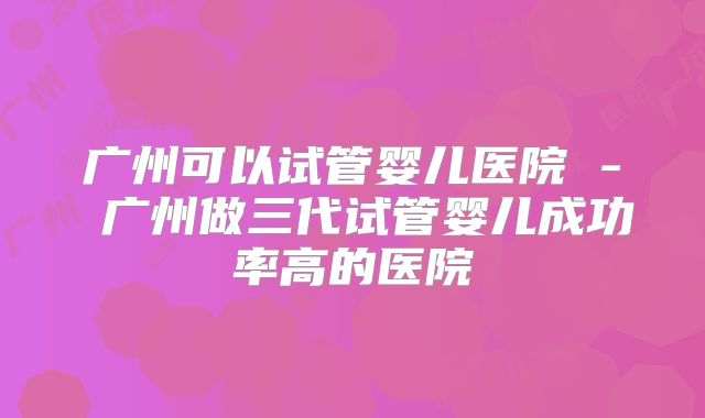 广州可以试管婴儿医院 - 广州做三代试管婴儿成功率高的医院