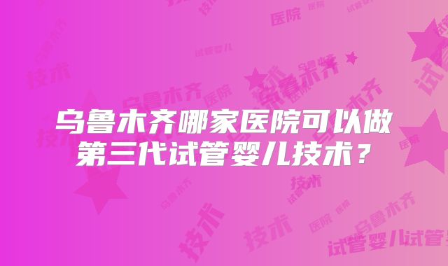 乌鲁木齐哪家医院可以做第三代试管婴儿技术？