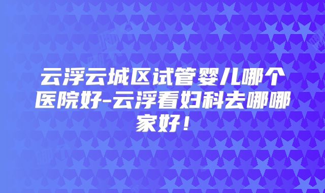 云浮云城区试管婴儿哪个医院好-云浮看妇科去哪哪家好！