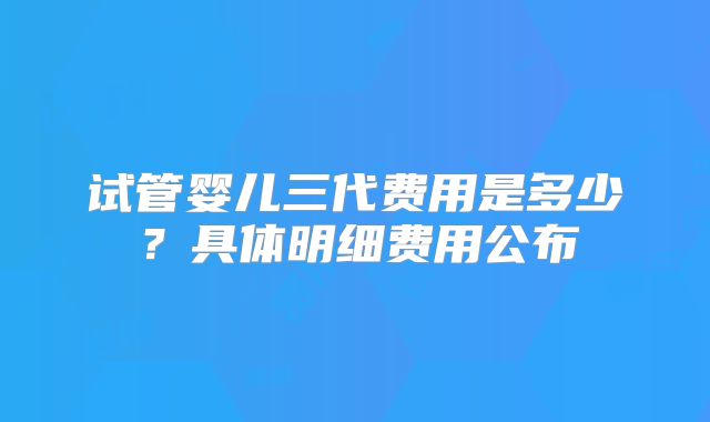 试管婴儿三代费用是多少？具体明细费用公布