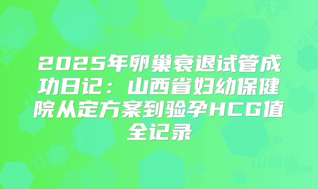 2025年卵巢衰退试管成功日记:山西省妇幼保健院从定方案到验孕HCG值全记录