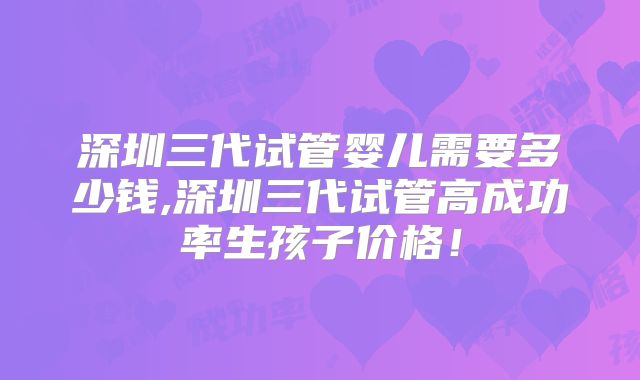 深圳三代试管婴儿需要多少钱,深圳三代试管高成功率生孩子价格！