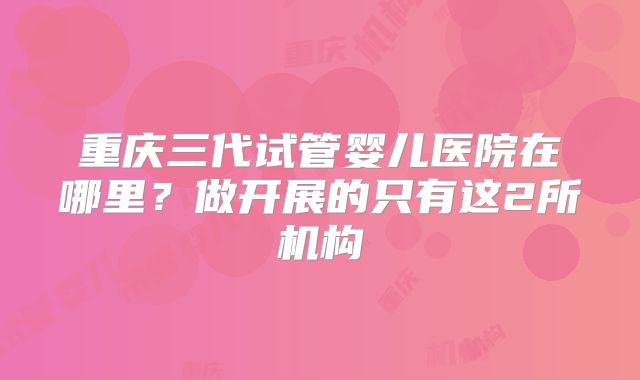 重庆三代试管婴儿医院在哪里？做开展的只有这2所机构