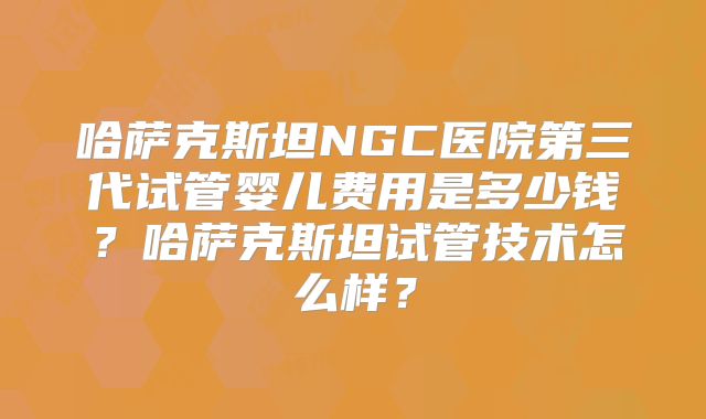 哈萨克斯坦NGC医院第三代试管婴儿费用是多少钱？哈萨克斯坦试管技术怎么样？