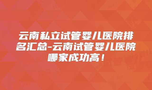 云南私立试管婴儿医院排名汇总-云南试管婴儿医院哪家成功高！