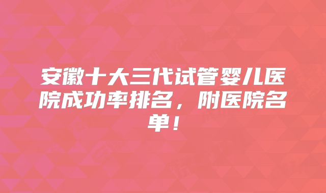 安徽十大三代试管婴儿医院成功率排名，附医院名单！