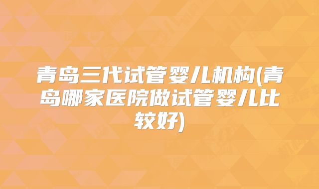 青岛三代试管婴儿机构(青岛哪家医院做试管婴儿比较好)