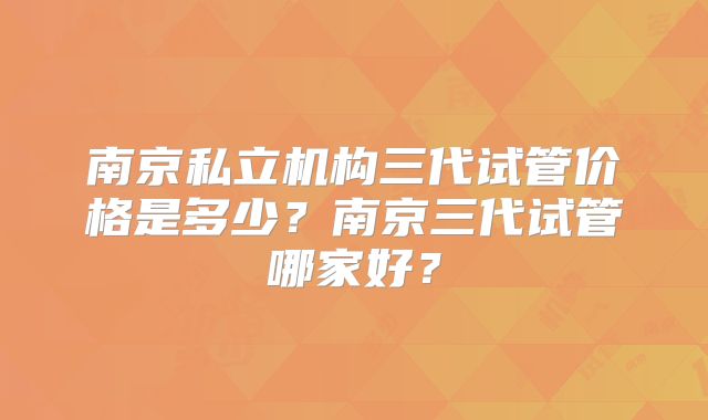 南京私立机构三代试管价格是多少？南京三代试管哪家好？