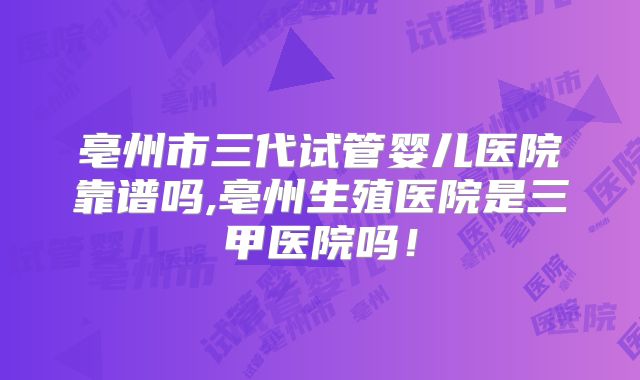 亳州市三代试管婴儿医院靠谱吗,亳州生殖医院是三甲医院吗！