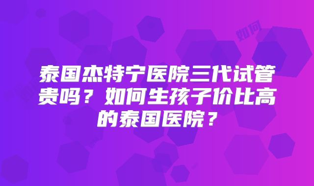 泰国杰特宁医院三代试管贵吗？如何生孩子价比高的泰国医院？