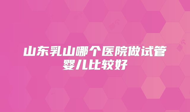 山东乳山哪个医院做试管婴儿比较好