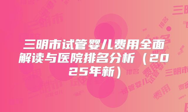 三明市试管婴儿费用全面解读与医院排名分析（2025年新）