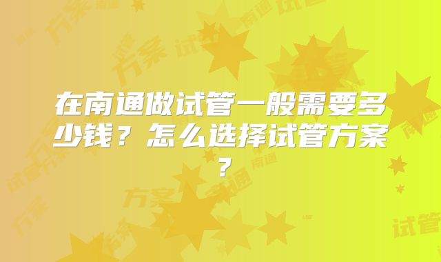 在南通做试管一般需要多少钱？怎么选择试管方案？