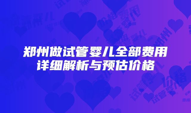 郑州做试管婴儿全部费用详细解析与预估价格